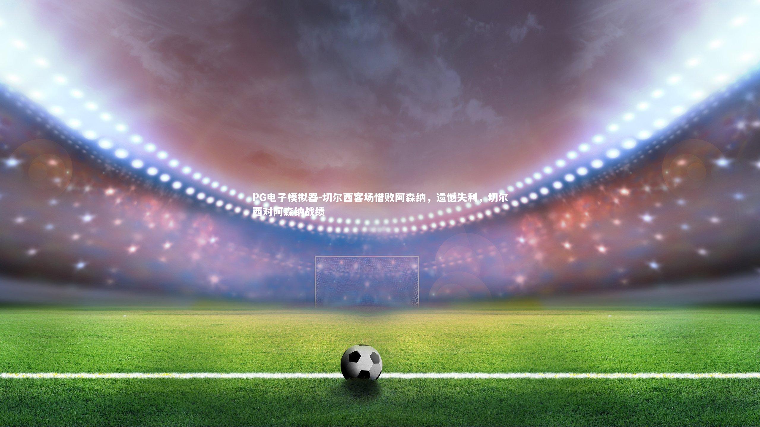 切尔西客场惜败阿森纳，遗憾失利，切尔西对阿森纳战绩